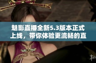 魅影直播全新5.3版本正式上线，带你体验更流畅的直播之旅