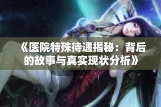《医院特殊待遇揭秘：背后的故事与真实现状分析》