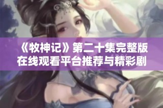 《牧神记》第二十集完整版在线观看平台推荐与精彩剧情解析