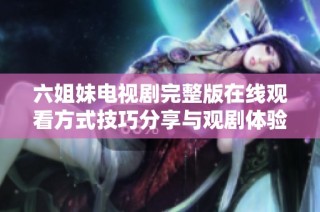 六姐妹电视剧完整版在线观看方式技巧分享与观剧体验分析