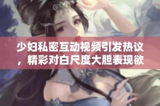 少妇私密互动视频引发热议，精彩对白尺度大胆表现欲望与激情