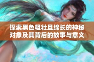 探索黑色粗壮且绵长的神秘对象及其背后的故事与意义