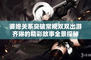婆媳关系突破常规双双出游齐琳的精彩故事全景探秘