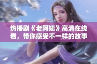 热播剧《老阿姨》高清在线看，带你感受不一样的故事情感与精彩剧情