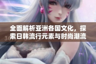 全面解析亚洲各国文化，探索日韩流行元素与时尚潮流的魅力魅影