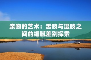 亲吻的艺术：舌吻与湿吻之间的细腻差别探索