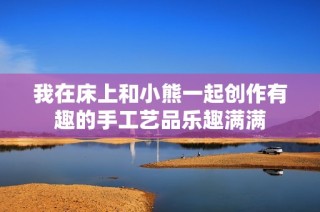 我在床上和小熊一起创作有趣的手工艺品乐趣满满