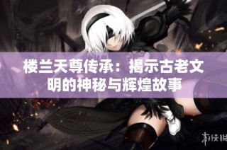 楼兰天尊传承：揭示古老文明的神秘与辉煌故事