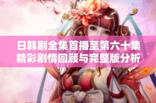 日韩剧全集首播至第六十集精彩剧情回顾与完整版分析