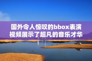 国外令人惊叹的bbox表演视频展示了超凡的音乐才华与创意魅力