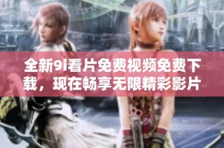 全新9i看片免费视频免费下载，现在畅享无限精彩影片体验