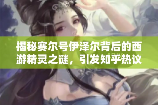 揭秘赛尔号伊泽尔背后的西游精灵之谜，引发知乎热议探讨