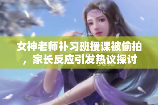 女神老师补习班授课被偷拍，家长反应引发热议探讨