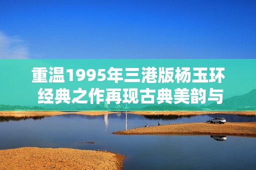 重温1995年三港版杨玉环 经典之作再现古典美韵与传奇魅力