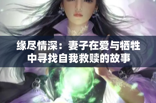 缘尽情深：妻子在爱与牺牲中寻找自我救赎的故事