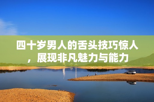 四十岁男人的舌头技巧惊人，展现非凡魅力与能力