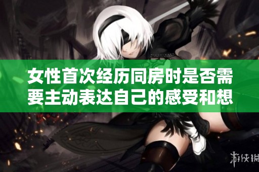 女性首次经历同房时是否需要主动表达自己的感受和想法