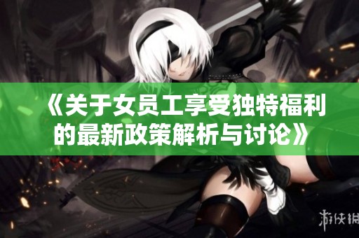 《关于女员工享受独特福利的最新政策解析与讨论》
