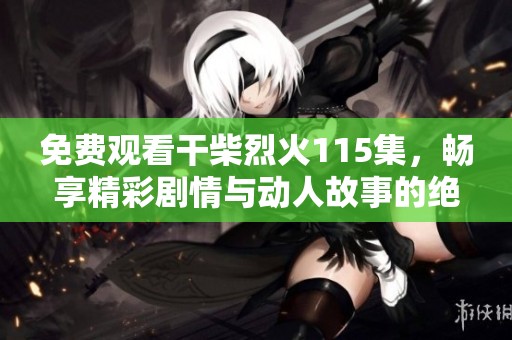 免费观看干柴烈火115集，畅享精彩剧情与动人故事的绝佳时光