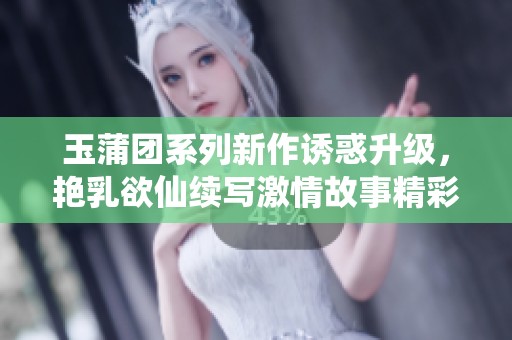 玉蒲团系列新作诱惑升级，艳乳欲仙续写激情故事精彩纷呈