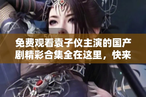 免费观看袁子仪主演的国产剧精彩合集全在这里，快来一起追剧吧！