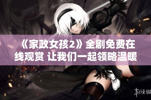 《家政女孩2》全剧免费在线观赏 让我们一起领略温暖与感动的故事