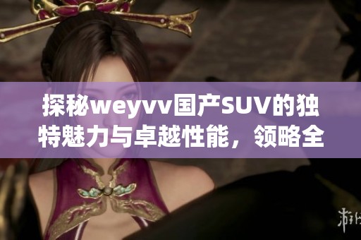探秘weyvv国产SUV的独特魅力与卓越性能，领略全新驾驭体验