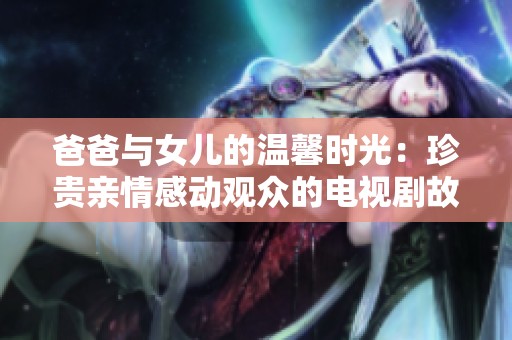 爸爸与女儿的温馨时光：珍贵亲情感动观众的电视剧故事
