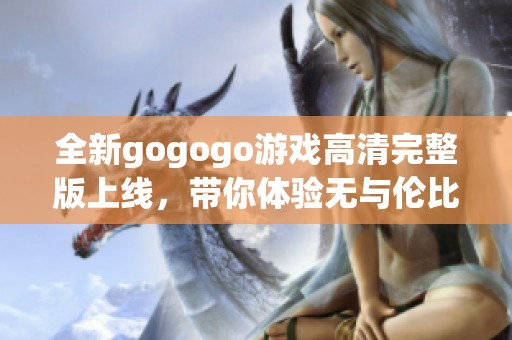 全新gogogo游戏高清完整版上线，带你体验无与伦比的游戏乐趣与精彩内容