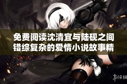 免费阅读沈清宜与陆砚之间错综复杂的爱情小说故事精彩揭晓