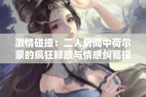 激情碰撞：二人房间中荷尔蒙的疯狂释放与情感纠葛探秘