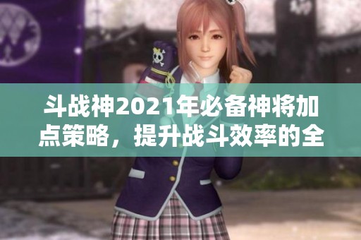 斗战神2021年必备神将加点策略，提升战斗效率的全面指南