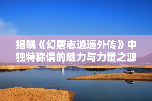揭晓《幻唐志逍遥外传》中独特称谓的魅力与力量之源