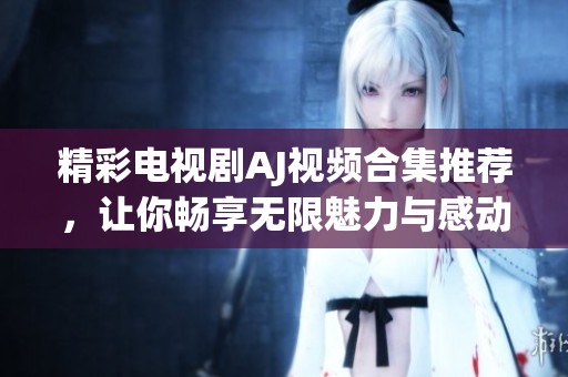 精彩电视剧AJ视频合集推荐，让你畅享无限魅力与感动