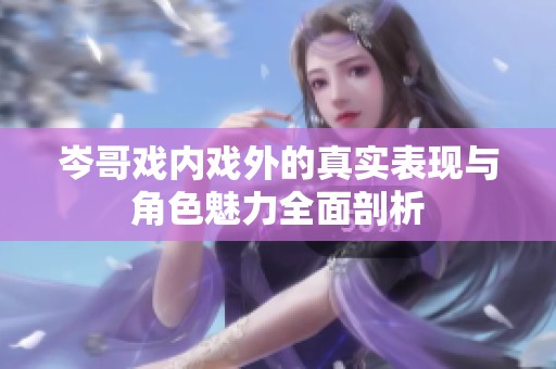 岑哥戏内戏外的真实表现与角色魅力全面剖析