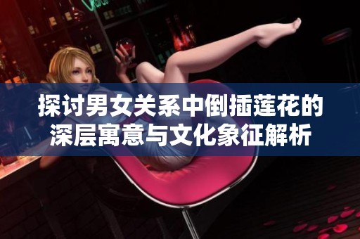 探讨男女关系中倒插莲花的深层寓意与文化象征解析