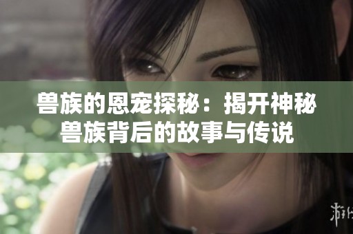 兽族的恩宠探秘：揭开神秘兽族背后的故事与传说