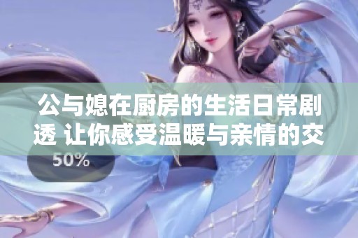 公与媳在厨房的生活日常剧透 让你感受温暖与亲情的交织