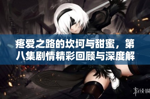 疼爱之路的坎坷与甜蜜，第八集剧情精彩回顾与深度解析