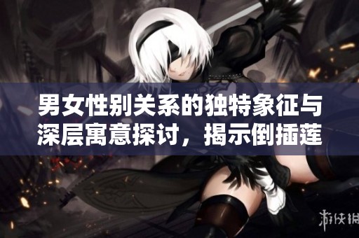 男女性别关系的独特象征与深层寓意探讨，揭示倒插莲花的文化内涵