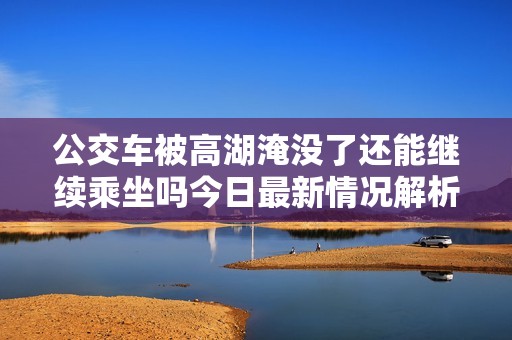 公交车被高湖淹没了还能继续乘坐吗今日最新情况解析