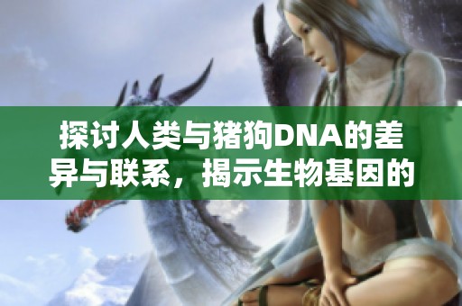 探讨人类与猪狗DNA的差异与联系，揭示生物基因的奥秘与价值