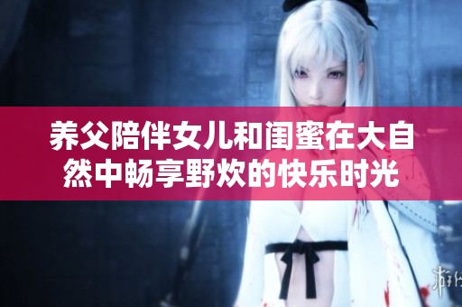 养父陪伴女儿和闺蜜在大自然中畅享野炊的快乐时光