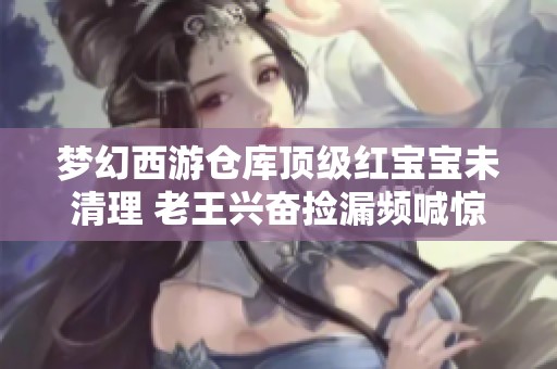 梦幻西游仓库顶级红宝宝未清理 老王兴奋捡漏频喊惊喜
