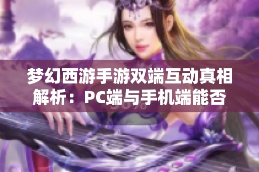 梦幻西游手游双端互动真相解析：PC端与手机端能否互通？