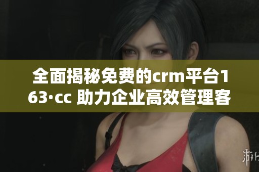 全面揭秘免费的crm平台163·cc 助力企业高效管理客户关系