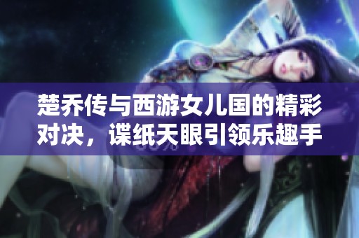 楚乔传与西游女儿国的精彩对决，谍纸天眼引领乐趣手游新风潮
