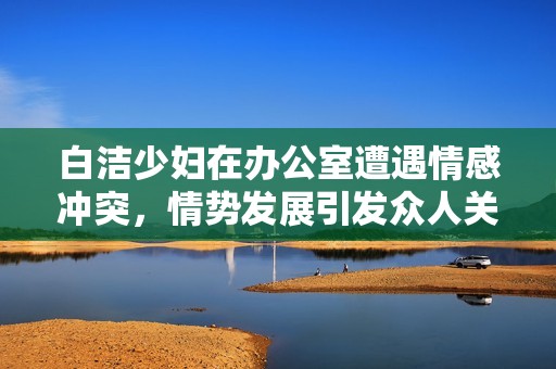 白洁少妇在办公室遭遇情感冲突，情势发展引发众人关注和讨论