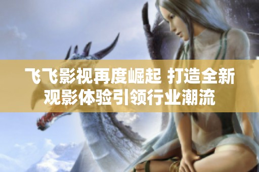 飞飞影视再度崛起 打造全新观影体验引领行业潮流