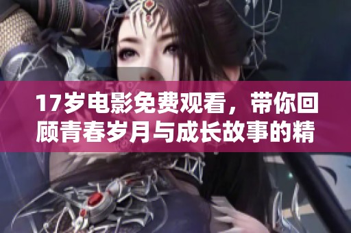17岁电影免费观看，带你回顾青春岁月与成长故事的精彩瞬间